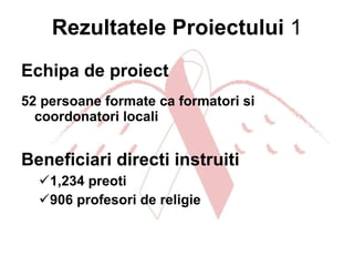 Rezultatele Proiectului   1 Echipa de proiect  52 persoane formate ca formatori si coordonatori locali Beneficiari directi instruiti   1,234 preoti   906 profesori de religie   