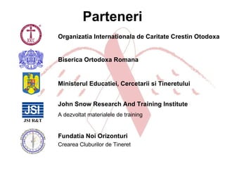 Parteneri Biserica Ortodoxa Romana Organizatia Internationala de Caritate Crestin Otodoxa Ministerul Educatiei, Cercetarii si Tineretului John Snow  Research And Training Institute A dezvoltat materialele de training Fundatia Noi Orizonturi Crearea Cluburilor de Tineret 