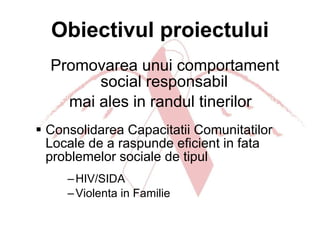 Obiectivul proiectului Promovarea unui comportament social responsabil  mai ales in randul tinerilor Consolidarea Capacitatii Comunitatilor Locale de a raspunde eficient in fata problemelor sociale de tipul HIV/SIDA Violenta in Familie 