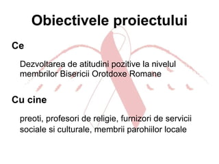 Obiectivele proiectului Ce Dezvoltarea de atitudini pozitive la nivelul membrilor Bisericii Orotdoxe Romane Cu cine preoti, profesori de religie, furnizori de servicii sociale si culturale, membrii parohiilor locale   