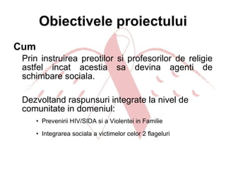 Obiectivele proiectului Cum Prin instruirea preotilor si profesorilor de religie astfel incat acestia sa devina agenti de schimbare sociala.  Dezvoltand raspunsuri integrate la nivel de comunitate in domeniul: Prevenirii HIV/SIDA si a Violentei in Familie  Integrarea sociala a victimelor celor 2 flageluri 