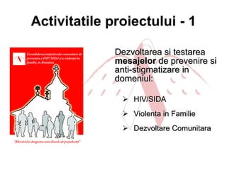 Activitatile proiectului - 1 Dezvoltarea si testarea  mesajelor  de prevenire si anti-stigmatizare in domeniul: HIV/SIDA  Violenta in Familie Dezvoltare Comunitara  