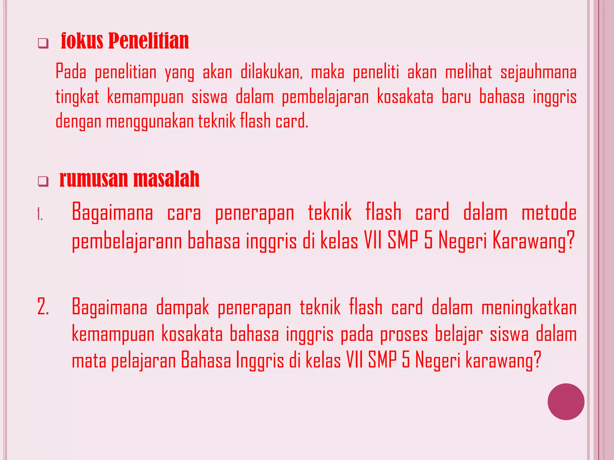 

fokus Penelitian
Pada penelitian yang akan dilakukan, maka peneliti akan melihat sejauhmana
tingkat kemampuan siswa dalam pembelajaran kosakata baru bahasa inggris
dengan menggunakan teknik flash card.



rumusan masalah

1.

Bagaimana cara penerapan teknik flash card dalam metode
pembelajarann bahasa inggris di kelas VII SMP 5 Negeri Karawang?

2.

Bagaimana dampak penerapan teknik flash card dalam meningkatkan
kemampuan kosakata bahasa inggris pada proses belajar siswa dalam
mata pelajaran Bahasa Inggris di kelas VII SMP 5 Negeri karawang?

 
