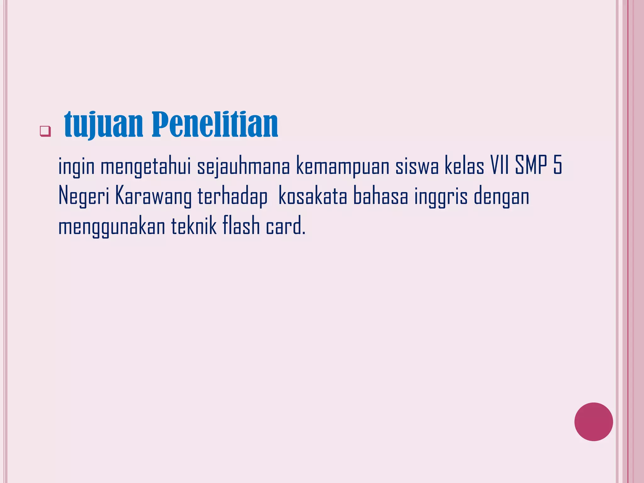 

tujuan Penelitian
ingin mengetahui sejauhmana kemampuan siswa kelas VII SMP 5
Negeri Karawang terhadap kosakata bahasa inggris dengan
menggunakan teknik flash card.

 