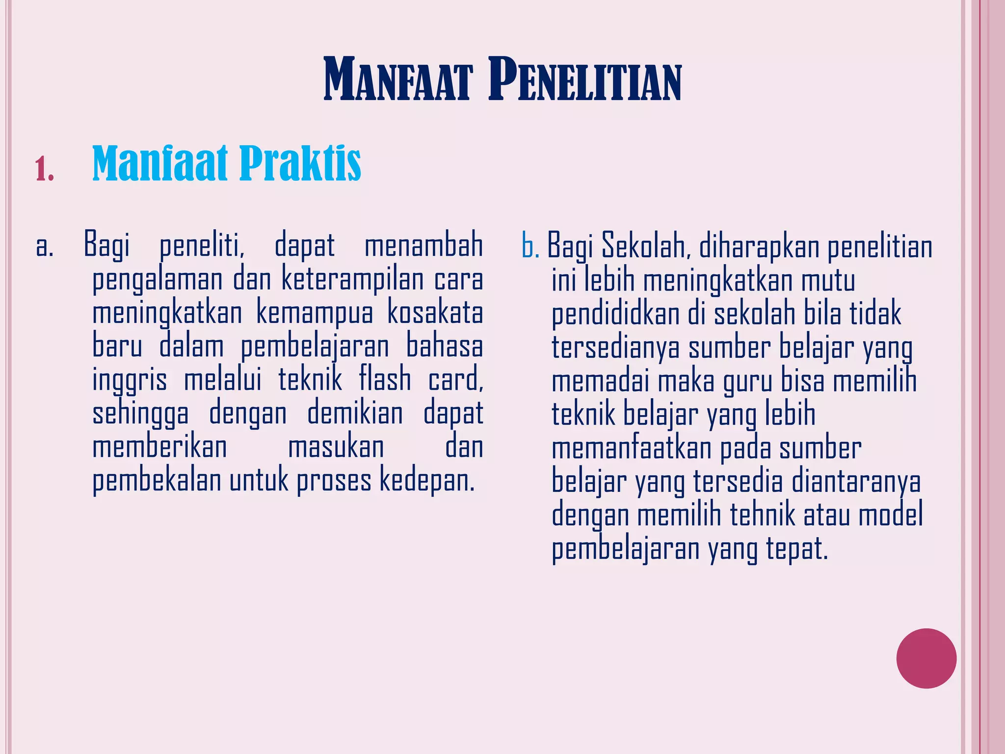 MANFAAT PENELITIAN
1.

Manfaat Praktis

a. Bagi peneliti, dapat menambah
pengalaman dan keterampilan cara
meningkatkan kemampua kosakata
baru dalam pembelajaran bahasa
inggris melalui teknik flash card,
sehingga dengan demikian dapat
memberikan
masukan
dan
pembekalan untuk proses kedepan.

b. Bagi Sekolah, diharapkan penelitian
ini lebih meningkatkan mutu
pendididkan di sekolah bila tidak
tersedianya sumber belajar yang
memadai maka guru bisa memilih
teknik belajar yang lebih
memanfaatkan pada sumber
belajar yang tersedia diantaranya
dengan memilih tehnik atau model
pembelajaran yang tepat.

 