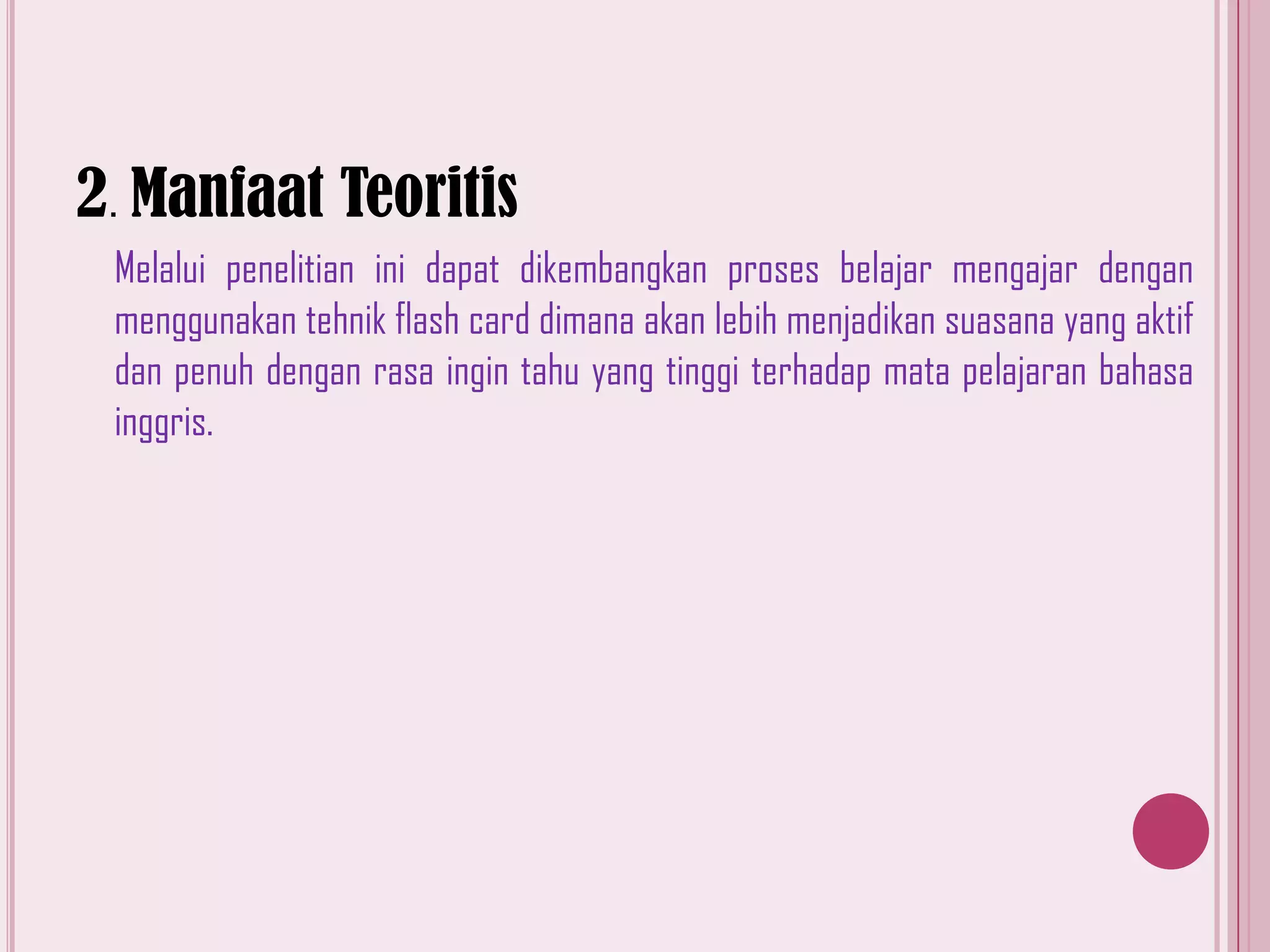 2. Manfaat Teoritis
Melalui penelitian ini dapat dikembangkan proses belajar mengajar dengan
menggunakan tehnik flash card dimana akan lebih menjadikan suasana yang aktif
dan penuh dengan rasa ingin tahu yang tinggi terhadap mata pelajaran bahasa
inggris.

 