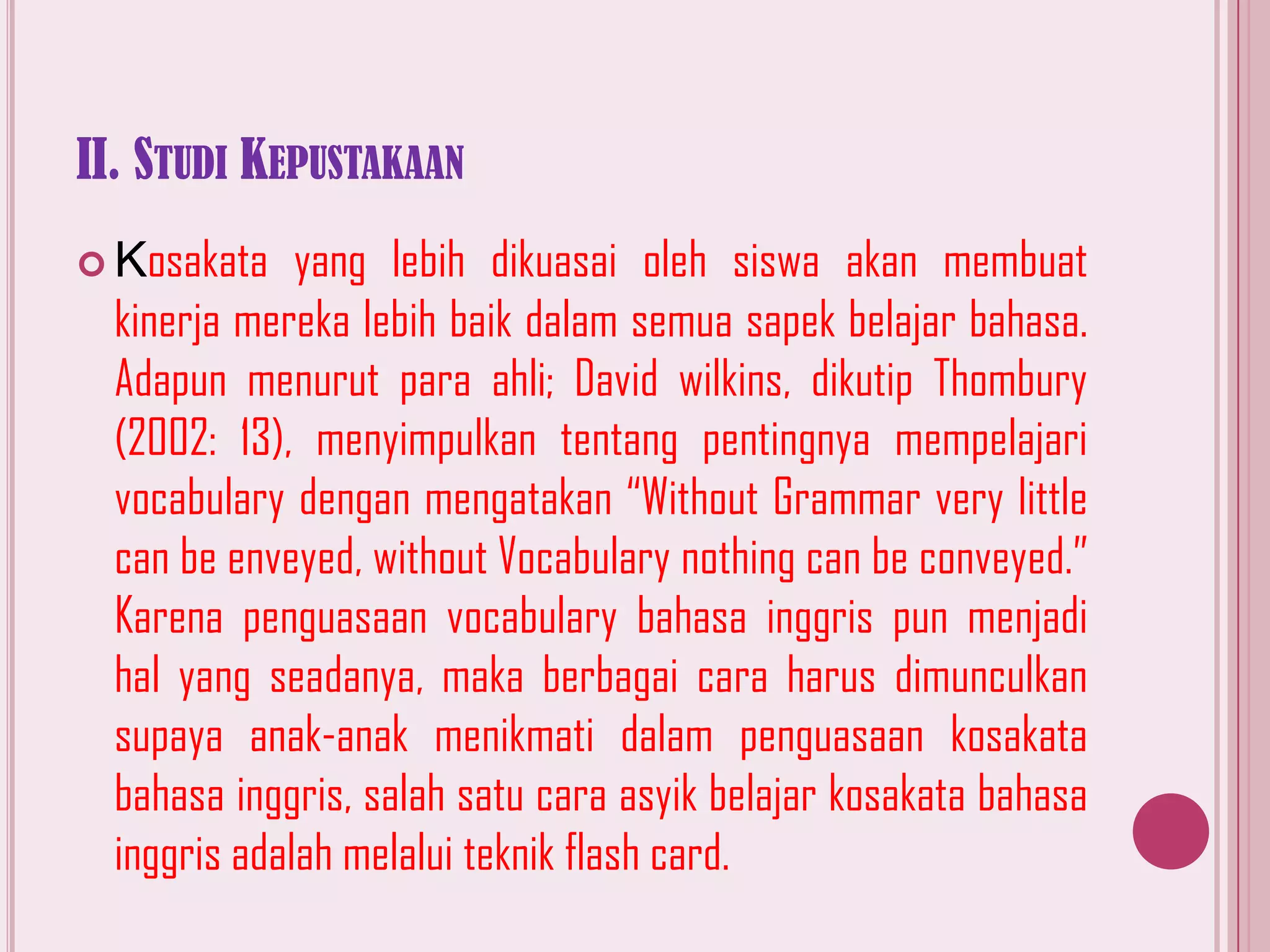 II. STUDI KEPUSTAKAAN
yang lebih dikuasai oleh siswa akan membuat
kinerja mereka lebih baik dalam semua sapek belajar bahasa.
Adapun menurut para ahli; David wilkins, dikutip Thombury
(2002: 13), menyimpulkan tentang pentingnya mempelajari
vocabulary dengan mengatakan “Without Grammar very little
can be enveyed, without Vocabulary nothing can be conveyed.”
Karena penguasaan vocabulary bahasa inggris pun menjadi
hal yang seadanya, maka berbagai cara harus dimunculkan
supaya anak-anak menikmati dalam penguasaan kosakata
bahasa inggris, salah satu cara asyik belajar kosakata bahasa
inggris adalah melalui teknik flash card.

 Kosakata

 