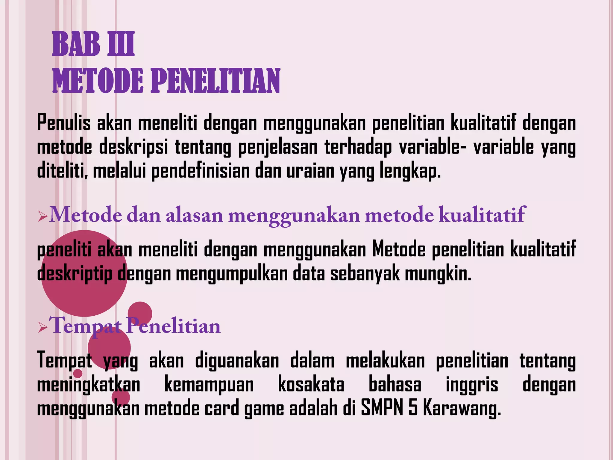 BAB III
METODE PENELITIAN
Penulis akan meneliti dengan menggunakan penelitian kualitatif dengan
metode deskripsi tentang penjelasan terhadap variable- variable yang
diteliti, melalui pendefinisian dan uraian yang lengkap.


peneliti akan meneliti dengan menggunakan Metode penelitian kualitatif
deskriptip dengan mengumpulkan data sebanyak mungkin.


Tempat yang akan diguanakan dalam melakukan penelitian tentang
meningkatkan kemampuan kosakata bahasa inggris dengan
menggunakan metode card game adalah di SMPN 5 Karawang.

 