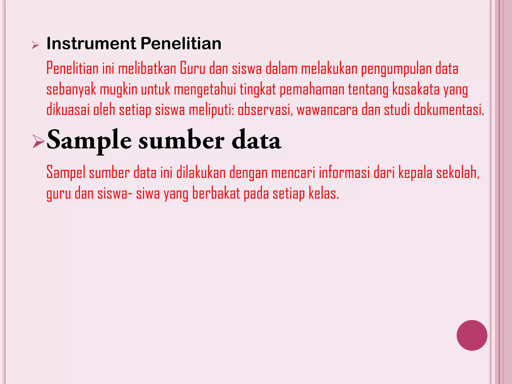 

Instrument Penelitian
Penelitian ini melibatkan Guru dan siswa dalam melakukan pengumpulan data
sebanyak mugkin untuk mengetahui tingkat pemahaman tentang kosakata yang
dikuasai oleh setiap siswa meliputi: observasi, wawancara dan studi dokumentasi.


Sampel sumber data ini dilakukan dengan mencari informasi dari kepala sekolah,
guru dan siswa- siwa yang berbakat pada setiap kelas.

 