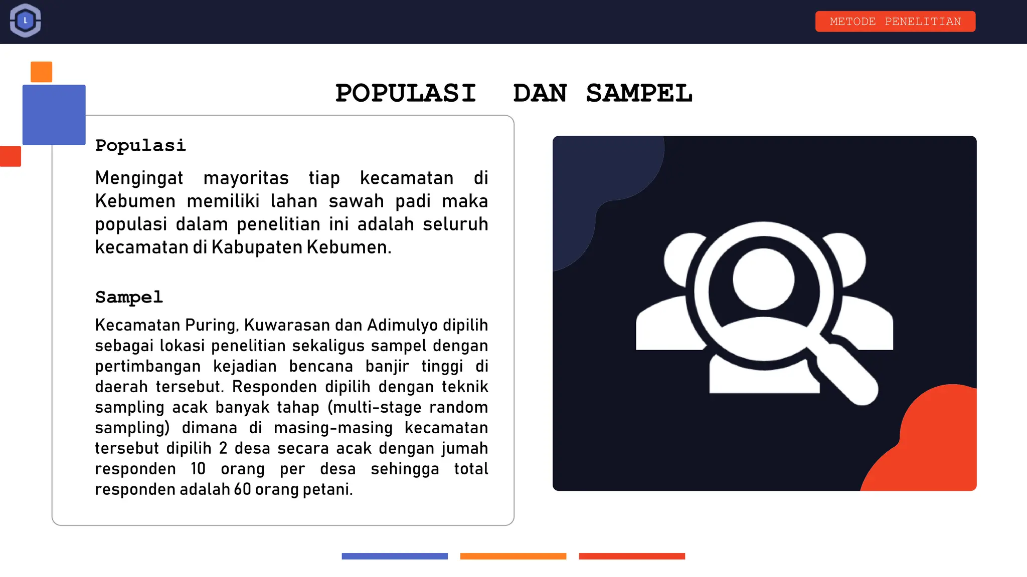 POPULASI DAN SAMPEL
Mengingat mayoritas tiap kecamatan di
Kebumen memiliki lahan sawah padi maka
populasi dalam penelitian ini adalah seluruh
kecamatan di Kabupaten Kebumen.
Kecamatan Puring, Kuwarasan dan Adimulyo dipilih
sebagai lokasi penelitian sekaligus sampel dengan
pertimbangan kejadian bencana banjir tinggi di
daerah tersebut. Responden dipilih dengan teknik
sampling acak banyak tahap (multi-stage random
sampling) dimana di masing-masing kecamatan
tersebut dipilih 2 desa secara acak dengan jumah
responden 10 orang per desa sehingga total
responden adalah 60 orang petani.
Populasi
Sampel
METODE PENELITIAN
 