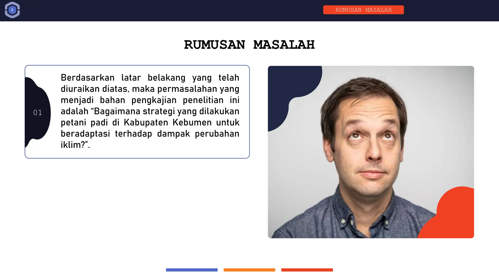 01
RUMUSAN MASALAH
Berdasarkan latar belakang yang telah
diuraikan diatas, maka permasalahan yang
menjadi bahan pengkajian penelitian ini
adalah “Bagaimana strategi yang dilakukan
petani padi di Kabupaten Kebumen untuk
beradaptasi terhadap dampak perubahan
iklim?”.
RUMUSAN MASALAH
 