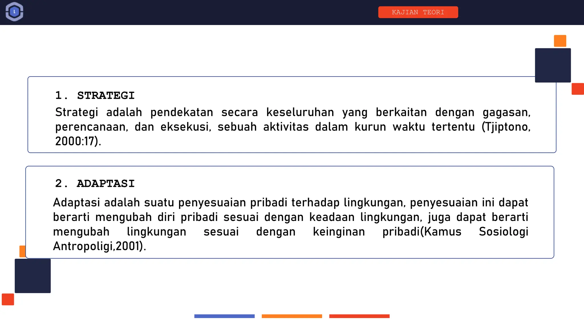 Strategi adalah pendekatan secara keseluruhan yang berkaitan dengan gagasan,
perencanaan, dan eksekusi, sebuah aktivitas dalam kurun waktu tertentu (Tjiptono,
2000:17).
1. STRATEGI
Adaptasi adalah suatu penyesuaian pribadi terhadap lingkungan, penyesuaian ini dapat
berarti mengubah diri pribadi sesuai dengan keadaan lingkungan, juga dapat berarti
mengubah lingkungan sesuai dengan keinginan pribadi(Kamus Sosiologi
Antropoligi,2001).
2. ADAPTASI
KAJIAN TEORI
 