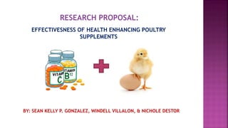 RESEARCH PROPOSAL:
EFFECTIVESNESS OF HEALTH ENHANCING POULTRY
SUPPLEMENTS
BY: SEAN KELLY P. GONZALEZ, WINDELL VILLALON, & NICHOLE DESTOR
 