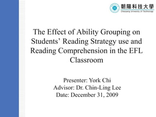 The Effect of Ability Grouping on Students’ Reading Strategy use and Reading Comprehension in the EFL ClassroomTemplate Presenter: York Chi Advisor: Dr. Chin-Ling Lee Date: December 31, 2009 