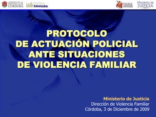 PROTOCOLO
DE ACTUACIÓN POLICIAL
  ANTE SITUACIONES
DE VIOLENCIA FAMILIAR


                    Ministerio de Justicia
              Dirección de Violencia Familiar
           Córdoba, 3 de Diciembre de 2009
 