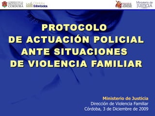 Ministerio de Justicia Dirección de Violencia Familiar Córdoba, 3 de Diciembre de 2009 PROTOCOLO  DE ACTUACIÓN POLICIAL ANTE SITUACIONES  DE VIOLENCIA FAMILIAR 
