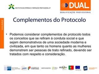 www.dual.pt
Complementos do Protocolo
• Podemos considerar complementos de protocolo todos
os conceitos que se refiram à conduta social e que
sejam demonstrativos de uma sociedade moderna e
civilizada, em que tanto os homens quanto as mulheres
demonstrem ser pessoas de trato refinado, devendo ser
tratados com respeito e consideração.
 