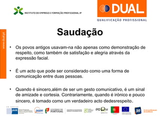 www.dual.pt
Saudação
• Os povos antigos usavam-na não apenas como demonstração de
respeito, como também de satisfação e alegria através da
expressão facial.
• É um acto que pode ser considerado como uma forma de
comunicação entre duas pessoas.
• Quando é sincero,além de ser um gesto comunicativo, é um sinal
de amizade e cortesia. Contrariamente, quando é irónico e pouco
sincero, é tomado como um verdadeiro acto dedesrespeito.
 