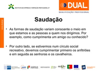 www.dual.pt
Saudação
• As formas de saudação variam consoante o meio em
que estamos e as pessoas a quem nos dirigimos. Por
exemplo, como cumprimenta um amigo ou conhecido?
• Por outro lado, se estivermos num círculo social
recreativo, devemos cumprimentar primeiro os anfitriões
e em seguida as senhoras e os cavalheiros.
 