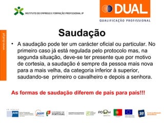 www.dual.pt
Saudação
• A saudação pode ter um carácter oficial ou particular. No
primeiro caso já está regulada pelo protocolo mas, na
segunda situação, deve-se ter presente que por motivo
de cortesia, a saudação é sempre da pessoa mais nova
para a mais velha, da categoria inferior à superior,
saudando-se primeiro o cavalheiro e depois a senhora.
As formas de saudação diferem de país para país!!!
 