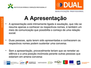 www.dual.pt
A Apresentação
• A apresentação está intimamente ligada à saudação, que não se
resume apenas a conhecer os respectivos nomes, é também um
meio de comunicação que possibilita o começo de uma relação
social.
• Duas pessoas, após terem sido apresentadas e conhecerem os
respectivos nomes podem sustentar uma conversa.
• Sem a apresentação, provavelmente teriam que se remeter ao
silêncio e a uma posição incómoda perante outras pessoas que
estariam em amena conversa
 