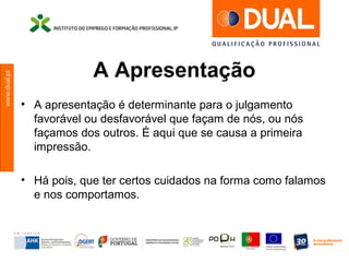 www.dual.pt
A Apresentação
• A apresentação é determinante para o julgamento
favorável ou desfavorável que façam de nós, ou nós
façamos dos outros. É aqui que se causa a primeira
impressão.
• Há pois, que ter certos cuidados na forma como falamos
e nos comportamos.
 