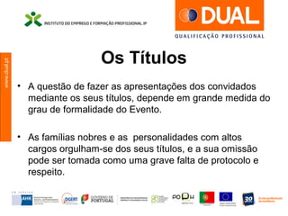 www.dual.pt
Os Títulos
• A questão de fazer as apresentações dos convidados
mediante os seus títulos, depende em grande medida do
grau de formalidade do Evento.
• As famílias nobres e as personalidades com altos
cargos orgulham-se dos seus títulos, e a sua omissão
pode ser tomada como uma grave falta de protocolo e
respeito.
 