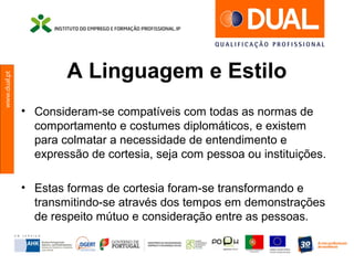 www.dual.pt
A Linguagem e Estilo
• Consideram-se compatíveis com todas as normas de
comportamento e costumes diplomáticos, e existem
para colmatar a necessidade de entendimento e
expressão de cortesia, seja com pessoa ou instituições.
• Estas formas de cortesia foram-se transformando e
transmitindo-se através dos tempos em demonstrações
de respeito mútuo e consideração entre as pessoas.
 
