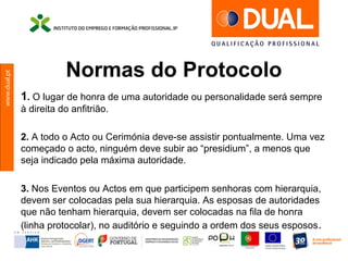 www.dual.pt
Normas do Protocolo
1. O lugar de honra de uma autoridade ou personalidade será sempre
à direita do anfitrião.
2. A todo o Acto ou Cerimónia deve-se assistir pontualmente. Uma vez
começado o acto, ninguém deve subir ao “presidium”, a menos que
seja indicado pela máxima autoridade.
3. Nos Eventos ou Actos em que participem senhoras com hierarquia,
devem ser colocadas pela sua hierarquia. As esposas de autoridades
que não tenham hierarquia, devem ser colocadas na fila de honra
(linha protocolar), no auditório e seguindo a ordem dos seus esposos.
 