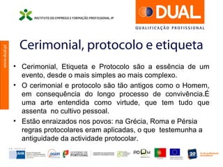 www.dual.pt
Cerimonial, protocolo e etiqueta
• Cerimonial, Etiqueta e Protocolo são a essência de um
evento, desde o mais simples ao mais complexo.
• O cerimonial e protocolo são tão antigos como o Homem,
em consequência do longo processo de convivência.É
uma arte entendida como virtude, que tem tudo que
assenta no cultivo pessoal.
• Estão enraizados nos povos: na Grécia, Roma e Pérsia
regras protocolares eram aplicadas, o que testemunha a
antiguidade da actividade protocolar.
 