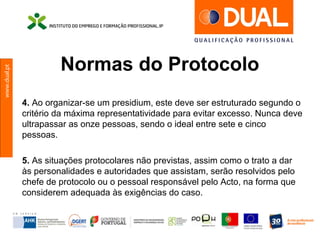www.dual.pt
Normas do Protocolo
4. Ao organizar-se um presidium, este deve ser estruturado segundo o
critério da máxima representatividade para evitar excesso. Nunca deve
ultrapassar as onze pessoas, sendo o ideal entre sete e cinco
pessoas.
5. As situações protocolares não previstas, assim como o trato a dar
às personalidades e autoridades que assistam, serão resolvidos pelo
chefe de protocolo ou o pessoal responsável pelo Acto, na forma que
considerem adequada às exigências do caso.
 