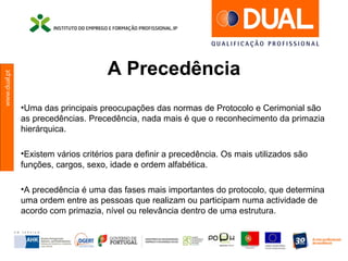 www.dual.pt
A Precedência
•Uma das principais preocupações das normas de Protocolo e Cerimonial são
as precedências. Precedência, nada mais é que o reconhecimento da primazia
hierárquica.
•Existem vários critérios para definir a precedência. Os mais utilizados são
funções, cargos, sexo, idade e ordem alfabética.
•A precedência é uma das fases mais importantes do protocolo, que determina
uma ordem entre as pessoas que realizam ou participam numa actividade de
acordo com primazia, nível ou relevância dentro de uma estrutura.
 
