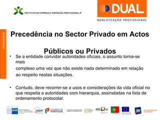 www.dual.pt
Precedência no Sector Privado em Actos
Públicos ou Privados
• Se a entidade convidar autoridades oficiais, o assunto torna-se
mais
complexo uma vez que não existe nada determinado em relação
ao respeito nestas situações.
• Contudo, deve recorrer-se a usos e considerações da vida oficial no
que respeita a autoridades com hierarquia, assinaladas na lista de
ordenamento protocolar.
 