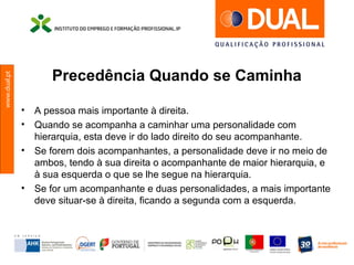 www.dual.pt
Precedência Quando se Caminha
• A pessoa mais importante à direita.
• Quando se acompanha a caminhar uma personalidade com
hierarquia, esta deve ir do lado direito do seu acompanhante.
• Se forem dois acompanhantes, a personalidade deve ir no meio de
ambos, tendo à sua direita o acompanhante de maior hierarquia, e
à sua esquerda o que se lhe segue na hierarquia.
• Se for um acompanhante e duas personalidades, a mais importante
deve situar-se à direita, ficando a segunda com a esquerda.
 