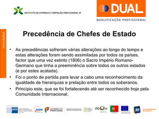www.dual.pt
Precedência de Chefes de Estado
• As precedências sofreram várias alterações ao longo do tempo e
estas alterações foram sendo assimiladas por todos os países,
factor que uma vez extinto (1806) o Sacro Império Romano-
Germano que tinha a preeminência sobre todos os outros estados
(e por estes acatada).
• Foi o ponto de partida para levar a cabo uma reconhecimento da
igualdade de hierarquias e prelação entre todos os soberanos.
• Princípio este, que se foi fortalecendo até ser reconhecido hoje pela
Comunidade Internacional.
 