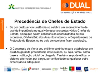 www.dual.pt
Precedência de Chefes de Estado
• Se por qualquer circunstância se celebra um acontecimento de
grande importância no qual vão estar presentes vários Chefes de
Estado, ainda que sejam escassas as oportunidades de isto
acontecer, O Ministério dos Assuntos Internos, o Departamento de
Protocolo do Estado, ou os dois em conjunto fixam a prelação.
• O Congresso de Viena deu o último contributo para estabelecer um
estatuto geral da precedência dos Estados, ou seja, tomou como
base a notificação oficial de chegada. Também se pode utilizar o
sistema alternado, por cargo, por antiguidade ou qualquer outra
circunstância adequável.
 