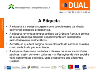 www.dual.pt
A Etiqueta
• A etiqueta e a cortesia surgem como complemento da trilogia
cerimonial-protocolo-precedência.
• A etiqueta remonta a tempos antigos da Grécia e Roma, e denota-
se a sua presença marcada especialmente em sociedades
maioritariamente aristocráticas.
• Acredita-se que terá surgido no simples acto de estreitar as mãos,
como símbolo de paz e amizade.
• A etiqueta observa-se em todas a classes de actos e cerimónias
públicas, assim como em todas as manifestações de vida social e
varia conforme as tradições, usos e costumes dos diferentes
Estados.
 