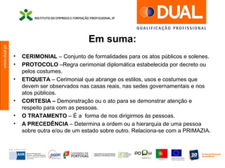 www.dual.pt
Em suma:
• CERIMONIAL – Conjunto de formalidades para os atos públicos e solenes.
• PROTOCOLO –Regra cerimonial diplomática estabelecida por decreto ou
pelos costumes.
• ETIQUETA – Cerimonial que abrange os estilos, usos e costumes que
devem ser observados nas casas reais, nas sedes governamentais e nos
atos públicos.
• CORTESIA – Demonstração ou o ato para se demonstrar atenção e
respeito para com as pessoas.
• O TRATAMENTO – É a forma de nos dirigirmos às pessoas.
• A PRECEDÊNCIA – Determina a ordem ou a hierarquia de uma pessoa
sobre outra e/ou de um estado sobre outro. Relaciona-se com a PRIMAZIA.
 