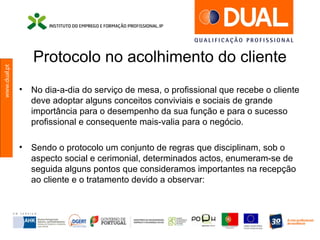www.dual.pt
Protocolo no acolhimento do cliente
• No dia-a-dia do serviço de mesa, o profissional que recebe o cliente
deve adoptar alguns conceitos conviviais e sociais de grande
importância para o desempenho da sua função e para o sucesso
profissional e consequente mais-valia para o negócio.
• Sendo o protocolo um conjunto de regras que disciplinam, sob o
aspecto social e cerimonial, determinados actos, enumeram-se de
seguida alguns pontos que consideramos importantes na recepção
ao cliente e o tratamento devido a observar:
 