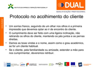 www.dual.pt
Protocolo no acolhimento do cliente
• Um sorriso franco, seguindo de um olhar nos olhos é a primeira
impressão que devemos optar ao ir de encontro do cliente.
• O cumprimento deve ser feito com uma ligeira inclinação, não
retirando os olhos do cliente, mantendo os pés juntos e as pernas
direitas.
• Damos as boas vindas e o nome, assim como o grau académico,
se for um cliente habitual.
• Se o cliente, pela familiaridade ou amizade, estender a mão para
nos cumprimentar, deveremos retribuir.
 
