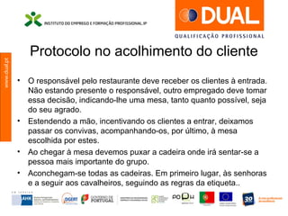 www.dual.pt
Protocolo no acolhimento do cliente
• O responsável pelo restaurante deve receber os clientes à entrada.
Não estando presente o responsável, outro empregado deve tomar
essa decisão, indicando-lhe uma mesa, tanto quanto possível, seja
do seu agrado.
• Estendendo a mão, incentivando os clientes a entrar, deixamos
passar os convivas, acompanhando-os, por último, à mesa
escolhida por estes.
• Ao chegar à mesa devemos puxar a cadeira onde irá sentar-se a
pessoa mais importante do grupo.
• Aconchegam-se todas as cadeiras. Em primeiro lugar, às senhoras
e a seguir aos cavalheiros, seguindo as regras da etiqueta..
 