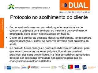 www.dual.pt
Protocolo no acolhimento do cliente
• Se porventura houver um convidado que tome a iniciativa de
compor a cadeira a uma senhora, ou mesmo a um cavalheiro, o
empregado deve ceder, não insistindo em fazê-lo.
• Dever-se-á auxiliar as pessoas idosas ou deficientes, tendo sempre
alguma discrição. E estes, se possível, deverão ficar próximos da
saída.
• No caso de haver crianças o profissional deverá providenciar para
que sejam colocadas cadeiras próprias, ficando se possível,
próximos dos seus progenitores. Na falta de cadeiras apropriadas
deverão ser colocadas almofadas nas cadeiras para que as
crianças fiquem melhor instaladas.
 