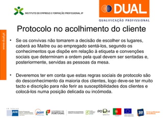 www.dual.pt
Protocolo no acolhimento do cliente
• Se os convivas não tomarem a decisão de escolher os lugares,
caberá ao Maitre ou ao empregado sentá-los, segundo os
conhecimentos que dispõe em relação à etiqueta e convenções
sociais que determinam a ordem pela qual devem ser sentadas e,
posteriormente, servidas as pessoas da mesa.
• Deveremos ter em conta que estas regras sociais de protocolo são
do desconhecimento da maioria dos clientes, logo deve-se ter muito
tacto e discrição para não ferir as susceptibilidades dos clientes e
colocá-los numa posição delicada ou incómoda.
 
