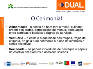 www.dual.pt
O Cerimonial
• Alimentação –o senso de bom tom à mesa, culinária,
ordem dos pratos, composição de menus, adequação
entre comidas e bebidas e regras de serviços.
• Vestuário – o estilo e a qualidade das roupas, trajes de
etiqueta, de gala e de cerimônia e o uso de símbolos e
sinais distintivos.
• Sociedade – os papéis individuais de destaque e papéis
de coletivo em eventos e ocasiões solenes.
 