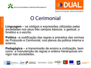 www.dual.pt
O Cerimonial
Linguagem – os códigos e expressões utilizadas pelas
sociedades nos seus três campos básicos: o gestual, o
fonético e o escrito.
Politica –a codificação das regras e preceitos das normas
de Protocolo e Cerimonial, nos planos da politica interna e
externa.
Pedagógica – a transmissão de ensino e civilização, bem
como a manutenção de regras e ordens hierárquicas em
vigor nas sociedades.
 