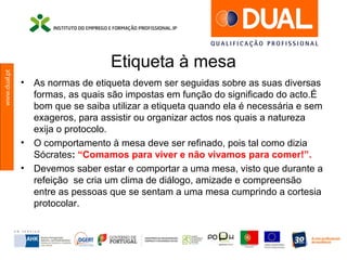 www.dual.pt
Etiqueta à mesa
• As normas de etiqueta devem ser seguidas sobre as suas diversas
formas, as quais são impostas em função do significado do acto.É
bom que se saiba utilizar a etiqueta quando ela é necessária e sem
exageros, para assistir ou organizar actos nos quais a natureza
exija o protocolo.
• O comportamento à mesa deve ser refinado, pois tal como dizia
Sócrates: “Comamos para viver e não vivamos para comer!”.
• Devemos saber estar e comportar a uma mesa, visto que durante a
refeição se cria um clima de diálogo, amizade e compreensão
entre as pessoas que se sentam a uma mesa cumprindo a cortesia
protocolar.
 