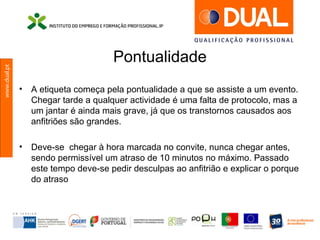 www.dual.pt
Pontualidade
• A etiqueta começa pela pontualidade a que se assiste a um evento.
Chegar tarde a qualquer actividade é uma falta de protocolo, mas a
um jantar é ainda mais grave, já que os transtornos causados aos
anfitriões são grandes.
• Deve-se chegar à hora marcada no convite, nunca chegar antes,
sendo permissível um atraso de 10 minutos no máximo. Passado
este tempo deve-se pedir desculpas ao anfitrião e explicar o porque
do atraso
 