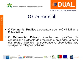 www.dual.pt
O Cerimonial
• O Cerimonial Público apresenta-se como Civil, Militar e
Eclesiástico.
• O Cerimonial Privado envolve as questões de
cerimonial e protocolo de empresas e entidades, a partir
das regras vigentes na sociedade e observadas nos
serviços de relações públicas
 
