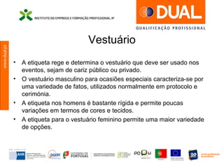 www.dual.pt
Vestuário
• A etiqueta rege e determina o vestuário que deve ser usado nos
eventos, sejam de cariz público ou privado.
• O vestuário masculino para ocasiões especiais caracteriza-se por
uma variedade de fatos, utilizados normalmente em protocolo e
cerimónia.
• A etiqueta nos homens é bastante rígida e permite poucas
variações em termos de cores e tecidos.
• A etiqueta para o vestuário feminino permite uma maior variedade
de opções.
 