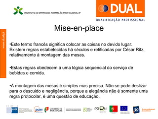 www.dual.pt
Mise-en-place
•Este termo francês significa colocar as coisas no devido lugar.
Existem regras estabelecidas há séculos e retificadas por César Ritz,
relativamente à montagem das mesas.
•Estas regras obedecem a uma lógica sequencial do serviço de
bebidas e comida.
•A montagem das mesas é simples mas precisa. Não se pode deslizar
para o descuido e negligência, porque a elegância não é somente uma
regra protocolar, é uma questão de educação.
 
